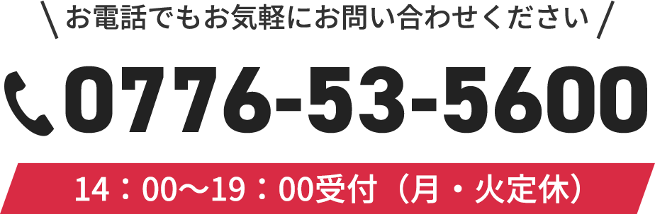 お電話でもお気軽にお問い合わせ下さい。TEL:0776-53-5600 受付時間14：00〜19：00（月・火定休）